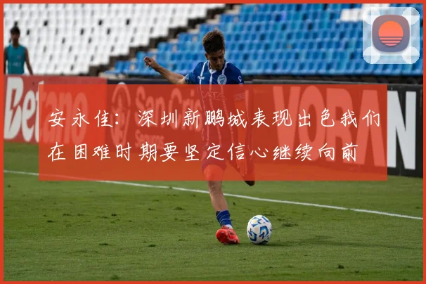 安永佳：深圳新鹏城表现出色我们在困难时期要坚定信心继续向前