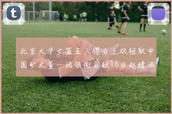 北京大学女篮五人得分上双轻取中国矿大董一诺领衔贡献16分赵婧涵接近双双