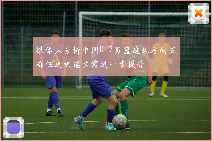 媒体人分析中国U17男篮建队方向正确但进攻能力需进一步提升