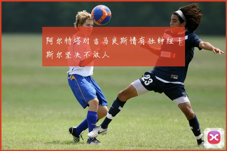 阿尔特塔对吉马良斯情有独钟纽卡斯尔坚决不放人