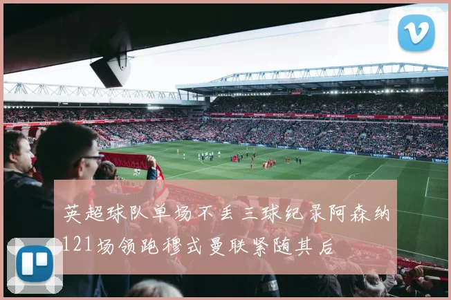 英超球队单场不丢三球纪录阿森纳121场领跑穆式曼联紧随其后