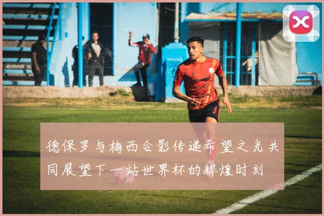 德保罗与梅西合影传递希望之光共同展望下一站世界杯的辉煌时刻
