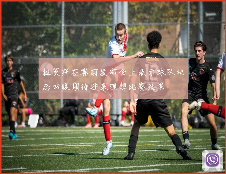 拉莫斯在赛前发布会上表示球队状态回暖期待迎来理想比赛结果