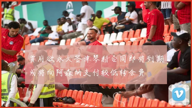 贾府欲永久签津琴科合同即将到期或将向阿森纳支付较低转会费