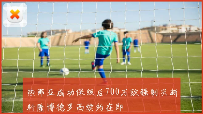 热那亚成功保级后700万欧强制买断科隆博德罗西续约在即
