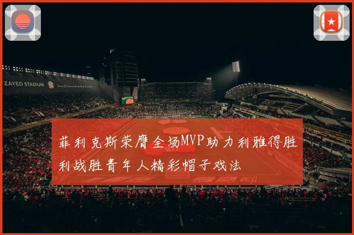 菲利克斯荣膺全场MVP助力利雅得胜利战胜青年人精彩帽子戏法