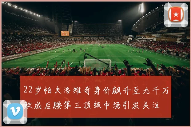 22岁帕夫洛维奇身价飙升至九千万欧成后腰第三顶级中场引发关注