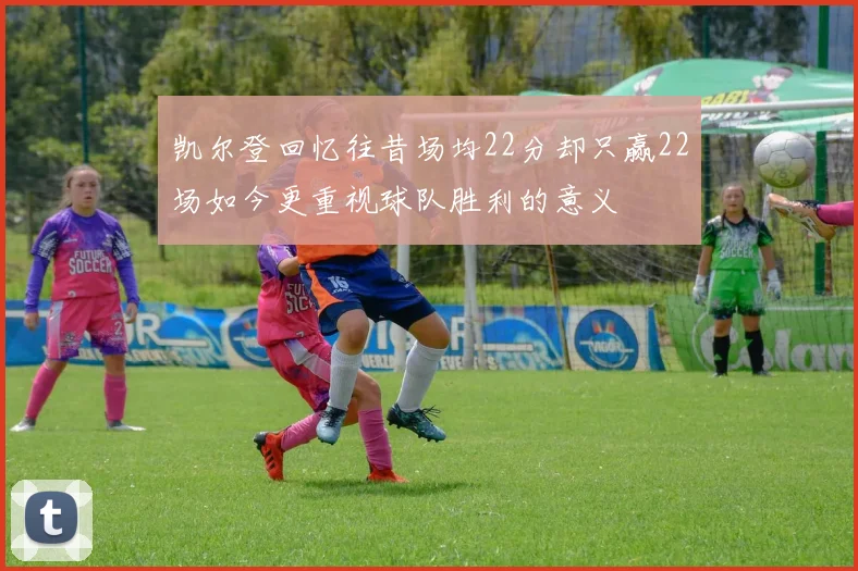 凯尔登回忆往昔场均22分却只赢22场如今更重视球队胜利的意义