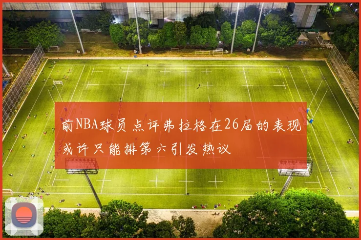 前NBA球员点评弗拉格在26届的表现或许只能排第六引发热议