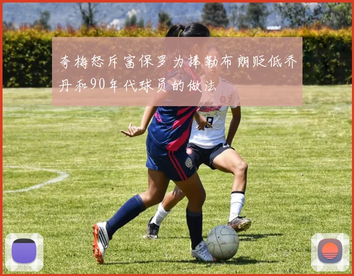 夸梅怒斥富保罗为捧勒布朗贬低乔丹和90年代球员的做法