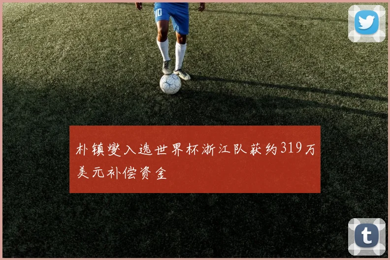 朴镇燮入选世界杯浙江队获约319万美元补偿资金