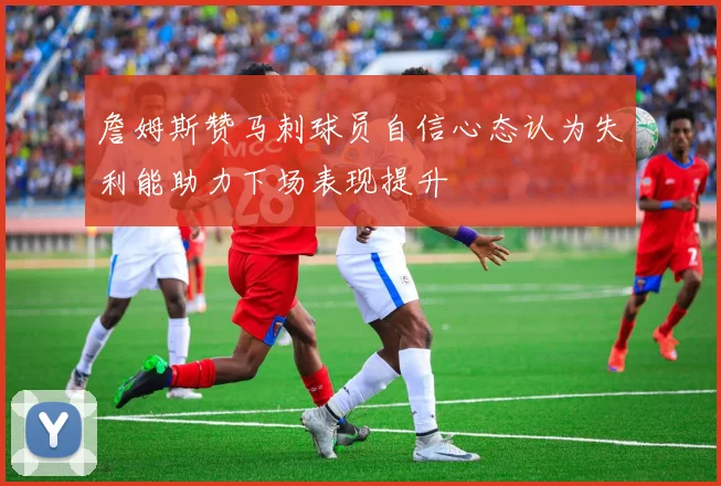 詹姆斯赞马刺球员自信心态认为失利能助力下场表现提升