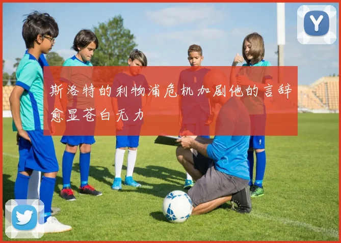 斯洛特的利物浦危机加剧他的言辞愈显苍白无力